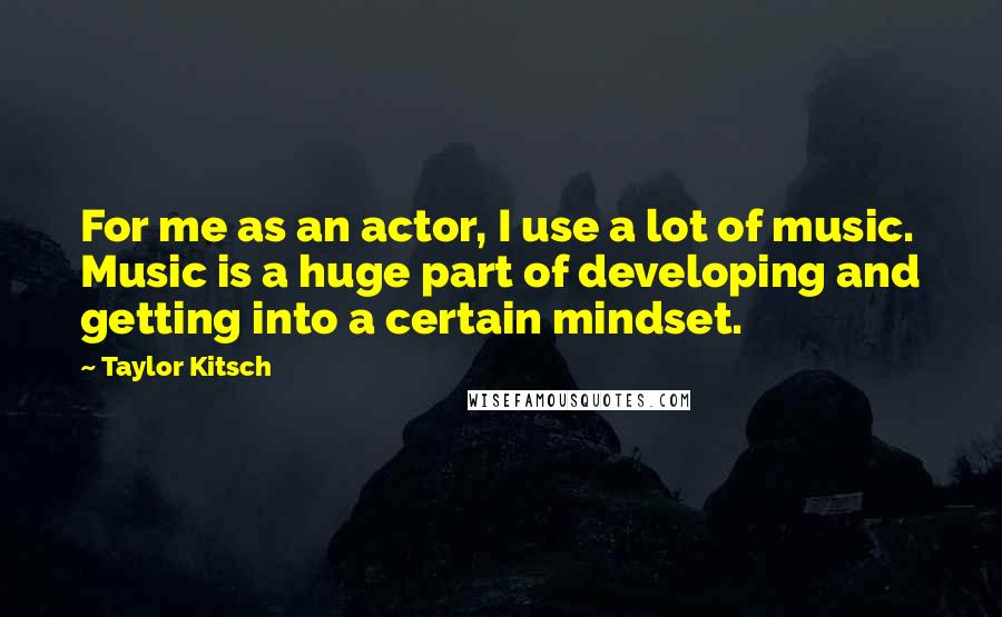 Taylor Kitsch Quotes: For me as an actor, I use a lot of music. Music is a huge part of developing and getting into a certain mindset.