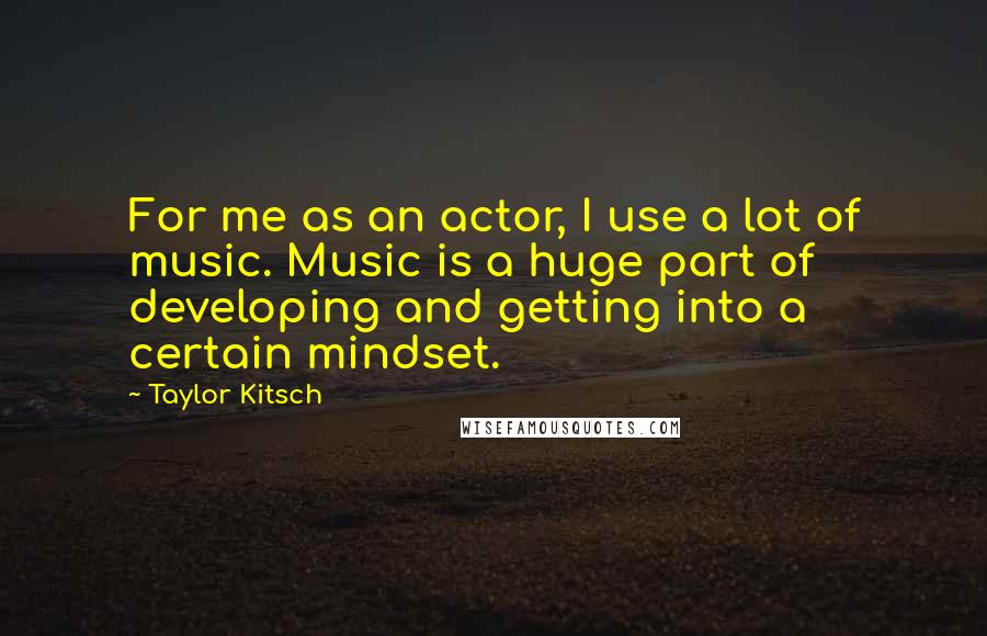 Taylor Kitsch Quotes: For me as an actor, I use a lot of music. Music is a huge part of developing and getting into a certain mindset.