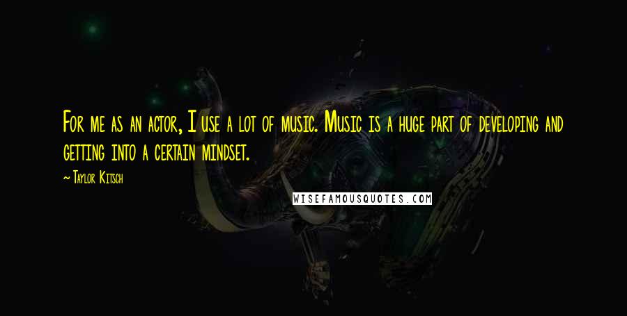 Taylor Kitsch Quotes: For me as an actor, I use a lot of music. Music is a huge part of developing and getting into a certain mindset.