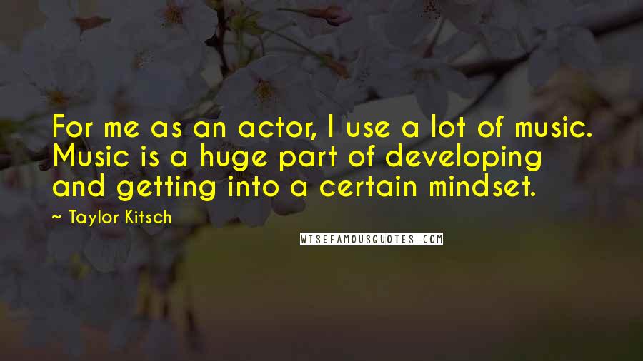 Taylor Kitsch Quotes: For me as an actor, I use a lot of music. Music is a huge part of developing and getting into a certain mindset.