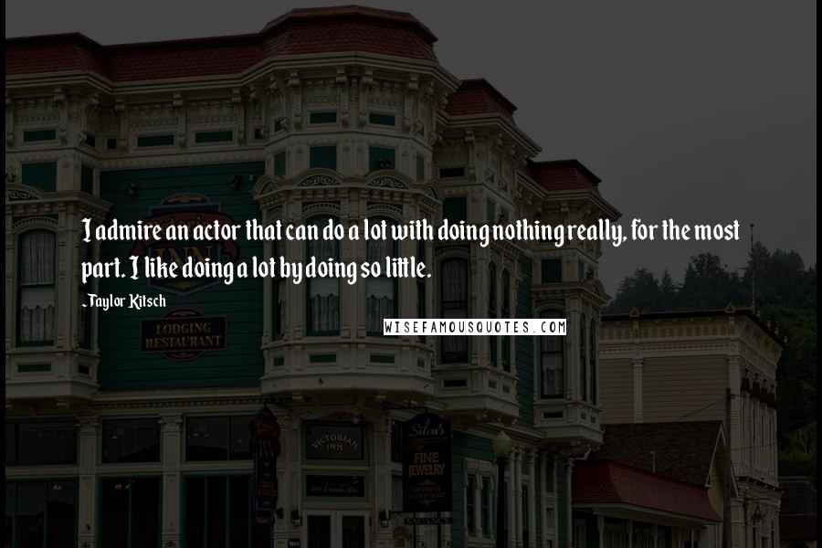 Taylor Kitsch Quotes: I admire an actor that can do a lot with doing nothing really, for the most part. I like doing a lot by doing so little.