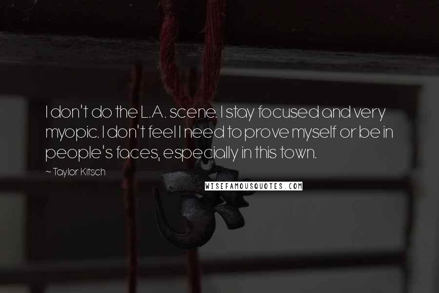 Taylor Kitsch Quotes: I don't do the L.A. scene. I stay focused and very myopic. I don't feel I need to prove myself or be in people's faces, especially in this town.