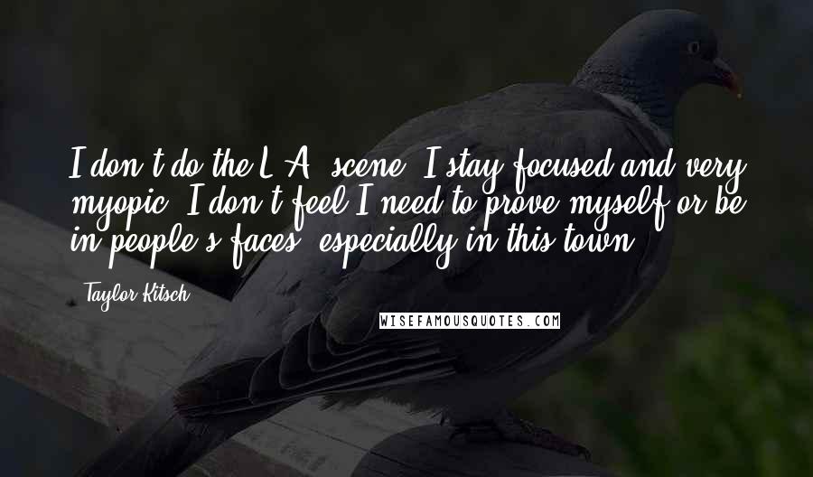 Taylor Kitsch Quotes: I don't do the L.A. scene. I stay focused and very myopic. I don't feel I need to prove myself or be in people's faces, especially in this town.