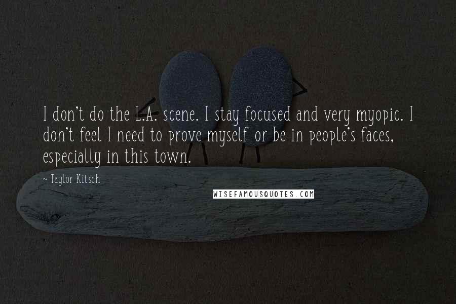 Taylor Kitsch Quotes: I don't do the L.A. scene. I stay focused and very myopic. I don't feel I need to prove myself or be in people's faces, especially in this town.
