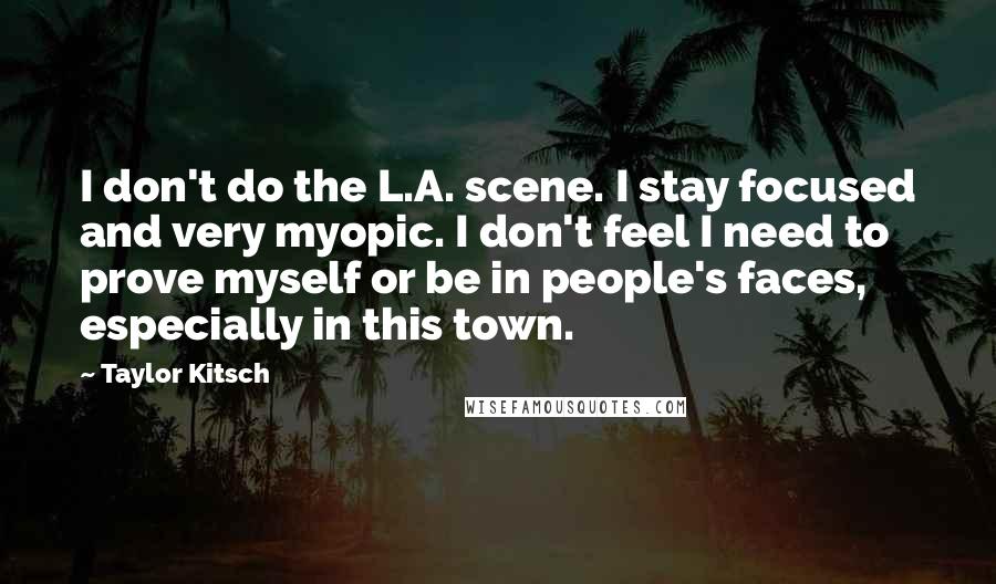 Taylor Kitsch Quotes: I don't do the L.A. scene. I stay focused and very myopic. I don't feel I need to prove myself or be in people's faces, especially in this town.