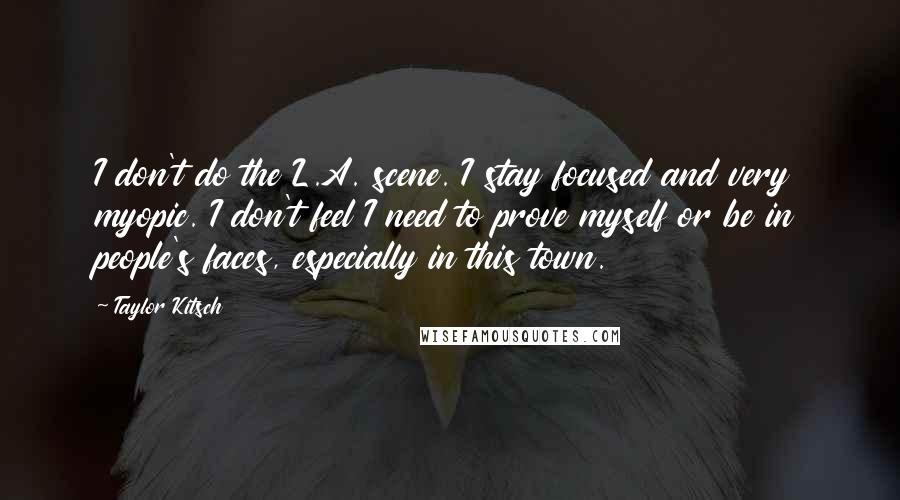 Taylor Kitsch Quotes: I don't do the L.A. scene. I stay focused and very myopic. I don't feel I need to prove myself or be in people's faces, especially in this town.