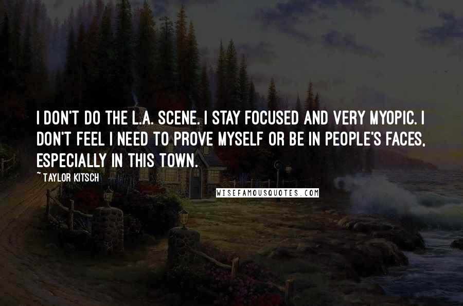 Taylor Kitsch Quotes: I don't do the L.A. scene. I stay focused and very myopic. I don't feel I need to prove myself or be in people's faces, especially in this town.