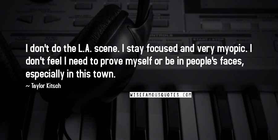 Taylor Kitsch Quotes: I don't do the L.A. scene. I stay focused and very myopic. I don't feel I need to prove myself or be in people's faces, especially in this town.