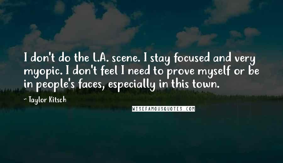 Taylor Kitsch Quotes: I don't do the L.A. scene. I stay focused and very myopic. I don't feel I need to prove myself or be in people's faces, especially in this town.