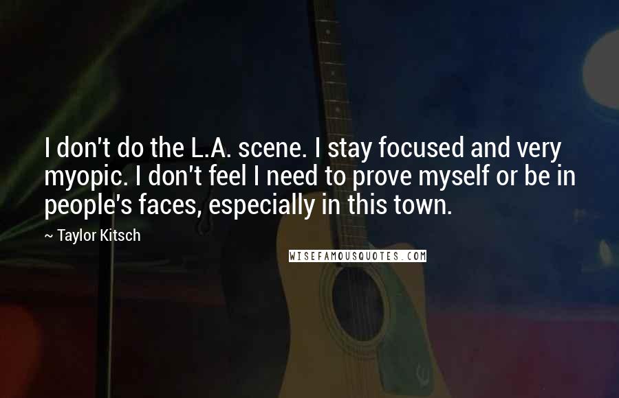 Taylor Kitsch Quotes: I don't do the L.A. scene. I stay focused and very myopic. I don't feel I need to prove myself or be in people's faces, especially in this town.