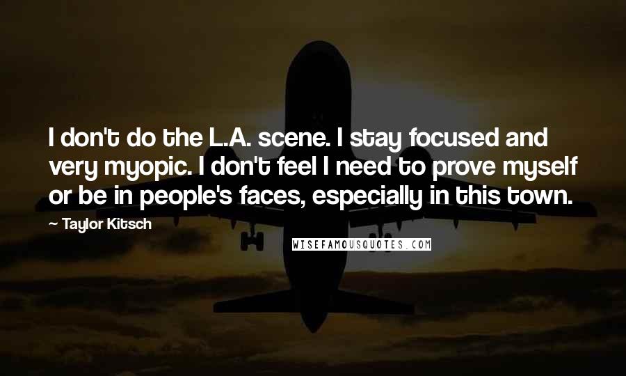 Taylor Kitsch Quotes: I don't do the L.A. scene. I stay focused and very myopic. I don't feel I need to prove myself or be in people's faces, especially in this town.