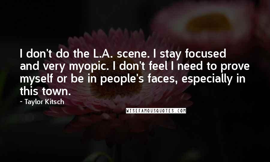 Taylor Kitsch Quotes: I don't do the L.A. scene. I stay focused and very myopic. I don't feel I need to prove myself or be in people's faces, especially in this town.