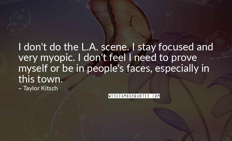 Taylor Kitsch Quotes: I don't do the L.A. scene. I stay focused and very myopic. I don't feel I need to prove myself or be in people's faces, especially in this town.