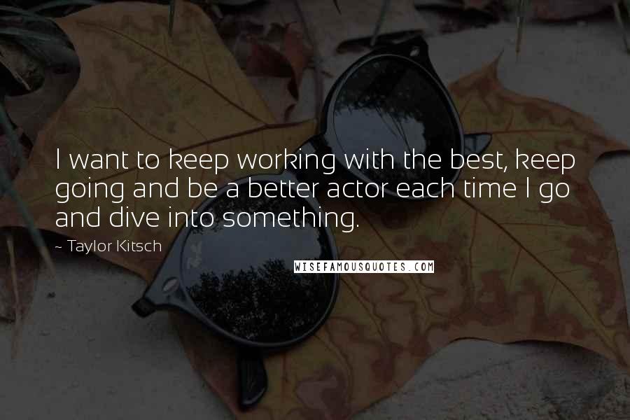 Taylor Kitsch Quotes: I want to keep working with the best, keep going and be a better actor each time I go and dive into something.