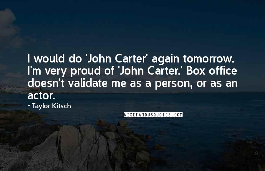 Taylor Kitsch Quotes: I would do 'John Carter' again tomorrow. I'm very proud of 'John Carter.' Box office doesn't validate me as a person, or as an actor.