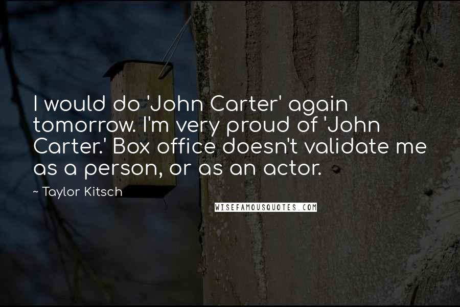 Taylor Kitsch Quotes: I would do 'John Carter' again tomorrow. I'm very proud of 'John Carter.' Box office doesn't validate me as a person, or as an actor.