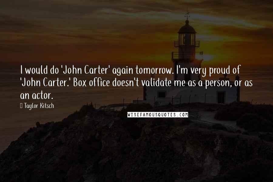 Taylor Kitsch Quotes: I would do 'John Carter' again tomorrow. I'm very proud of 'John Carter.' Box office doesn't validate me as a person, or as an actor.