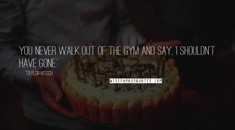 Taylor Kitsch Quotes: You never walk out of the gym and say, 'I shouldn't have gone.'