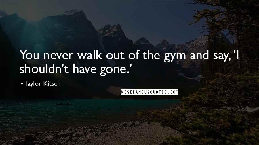 Taylor Kitsch Quotes: You never walk out of the gym and say, 'I shouldn't have gone.'
