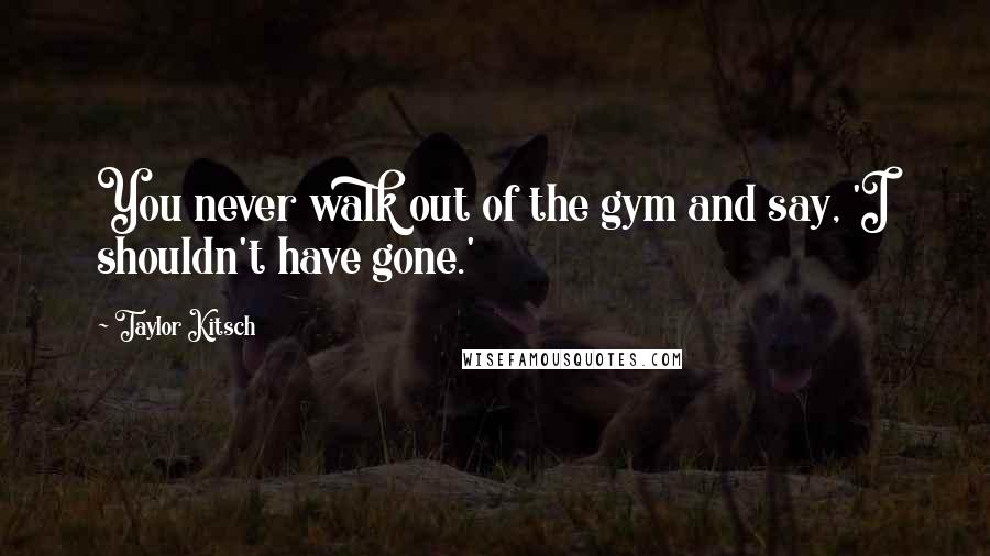 Taylor Kitsch Quotes: You never walk out of the gym and say, 'I shouldn't have gone.'
