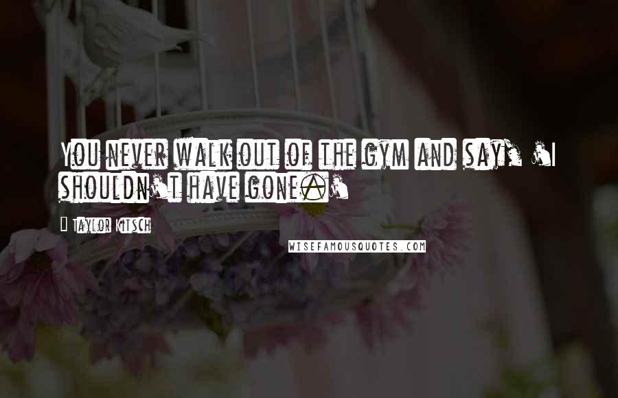 Taylor Kitsch Quotes: You never walk out of the gym and say, 'I shouldn't have gone.'