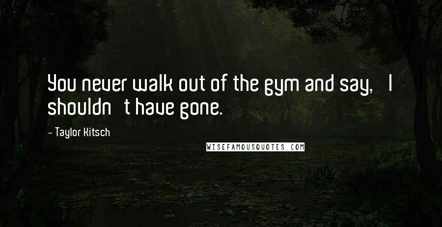 Taylor Kitsch Quotes: You never walk out of the gym and say, 'I shouldn't have gone.'
