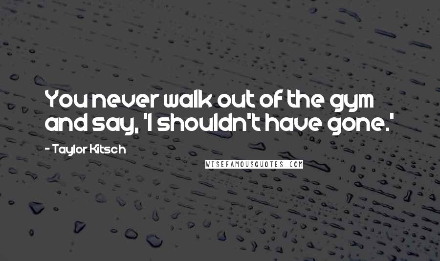 Taylor Kitsch Quotes: You never walk out of the gym and say, 'I shouldn't have gone.'