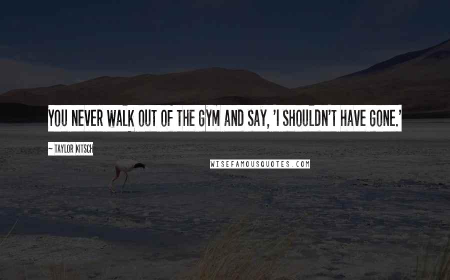 Taylor Kitsch Quotes: You never walk out of the gym and say, 'I shouldn't have gone.'
