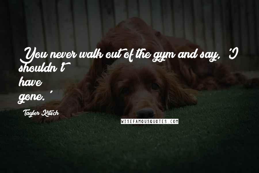 Taylor Kitsch Quotes: You never walk out of the gym and say, 'I shouldn't have gone.'