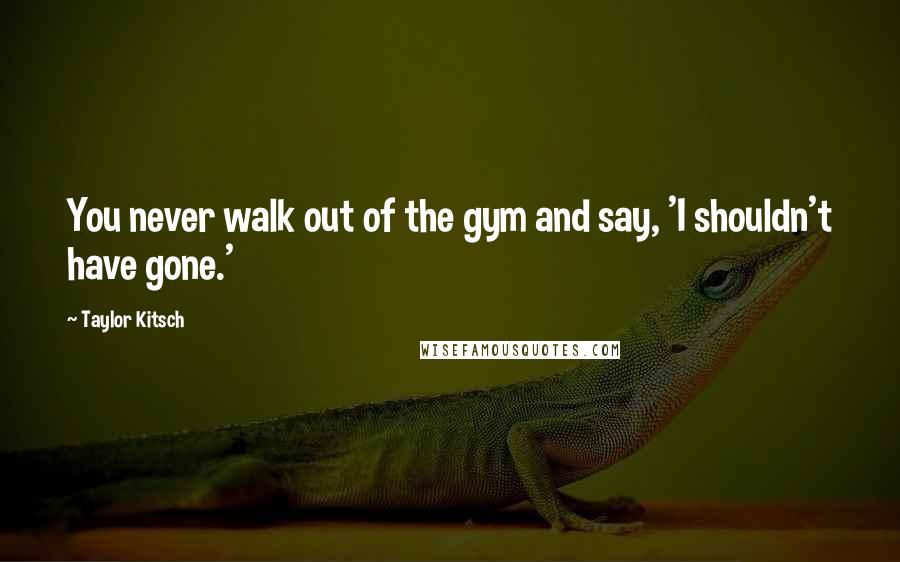 Taylor Kitsch Quotes: You never walk out of the gym and say, 'I shouldn't have gone.'