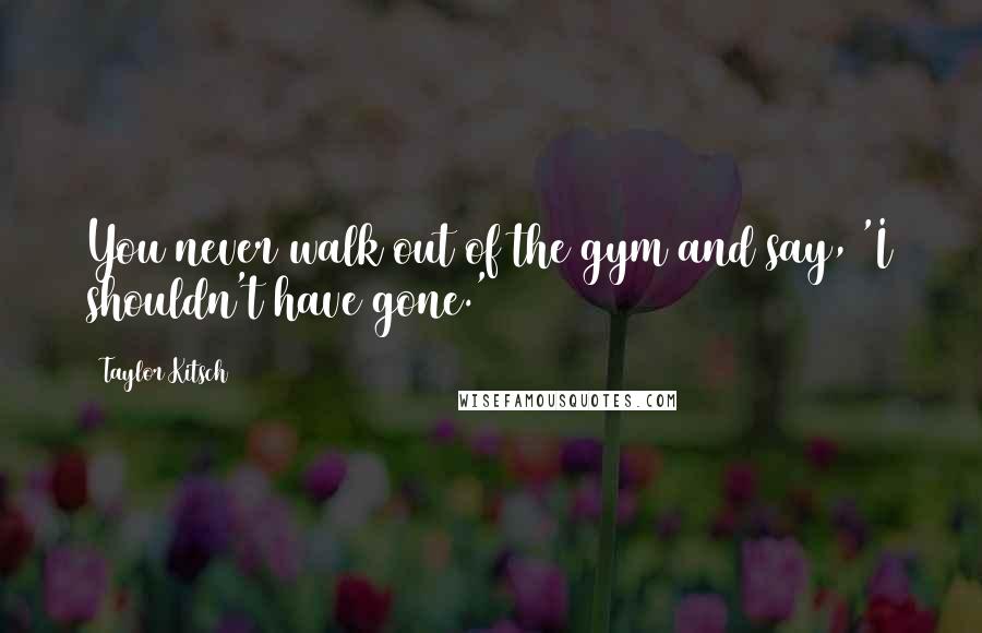 Taylor Kitsch Quotes: You never walk out of the gym and say, 'I shouldn't have gone.'