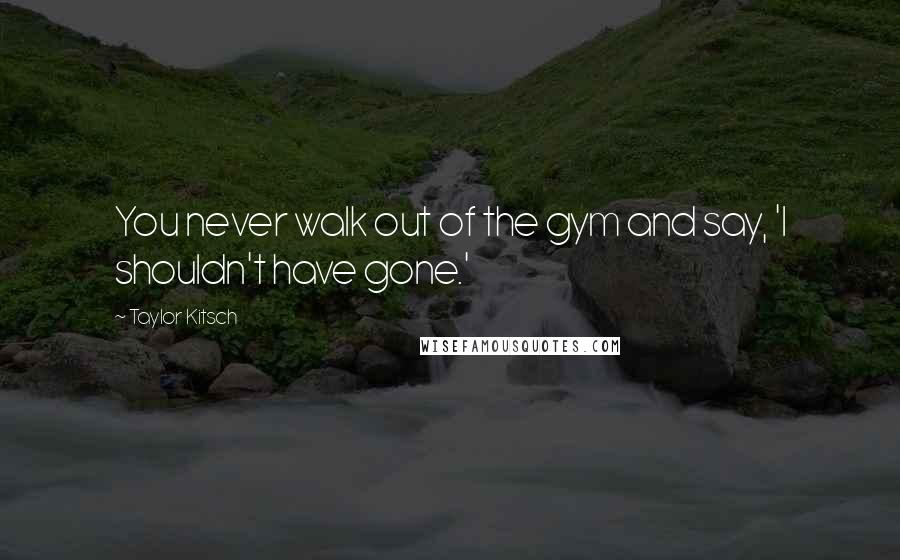 Taylor Kitsch Quotes: You never walk out of the gym and say, 'I shouldn't have gone.'