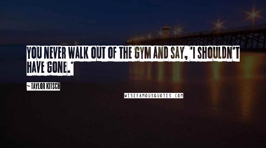 Taylor Kitsch Quotes: You never walk out of the gym and say, 'I shouldn't have gone.'