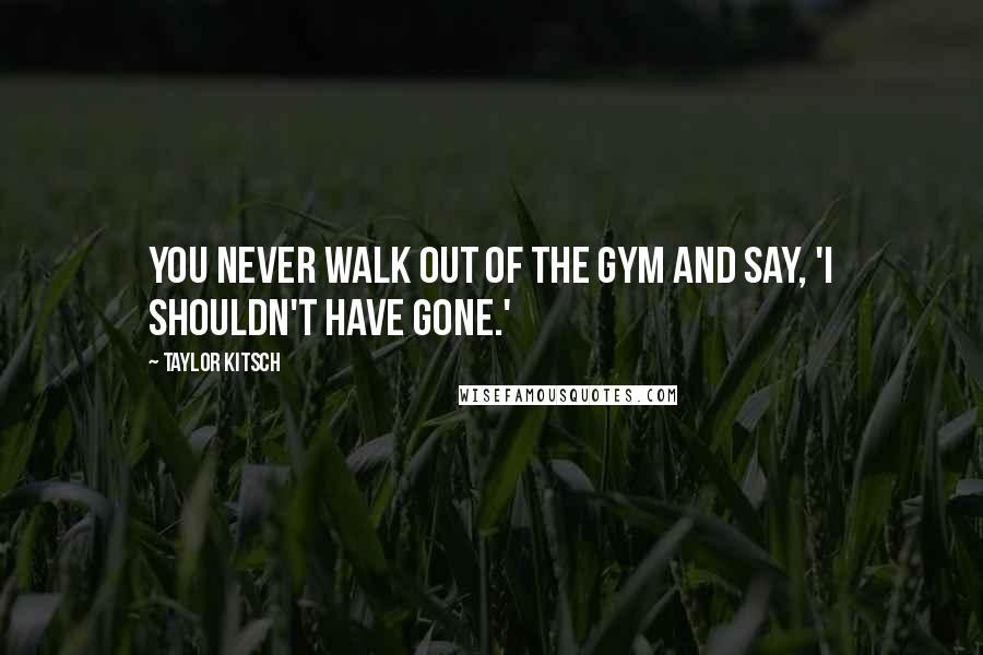 Taylor Kitsch Quotes: You never walk out of the gym and say, 'I shouldn't have gone.'