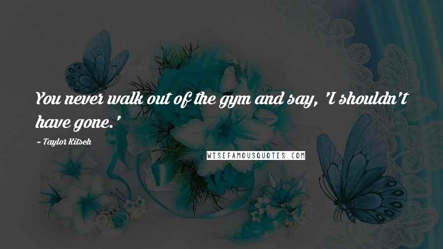 Taylor Kitsch Quotes: You never walk out of the gym and say, 'I shouldn't have gone.'