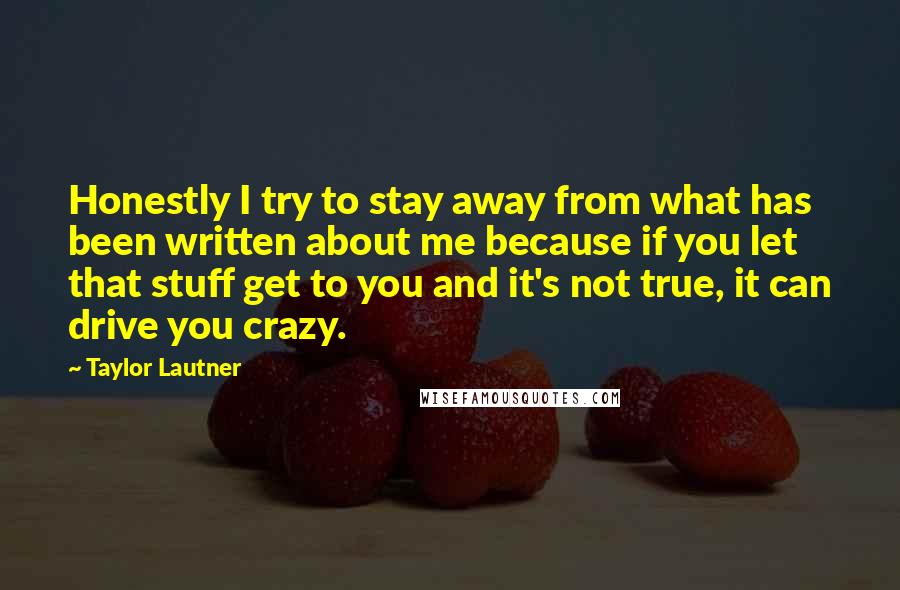 Taylor Lautner Quotes: Honestly I try to stay away from what has been written about me because if you let that stuff get to you and it's not true, it can drive you crazy.