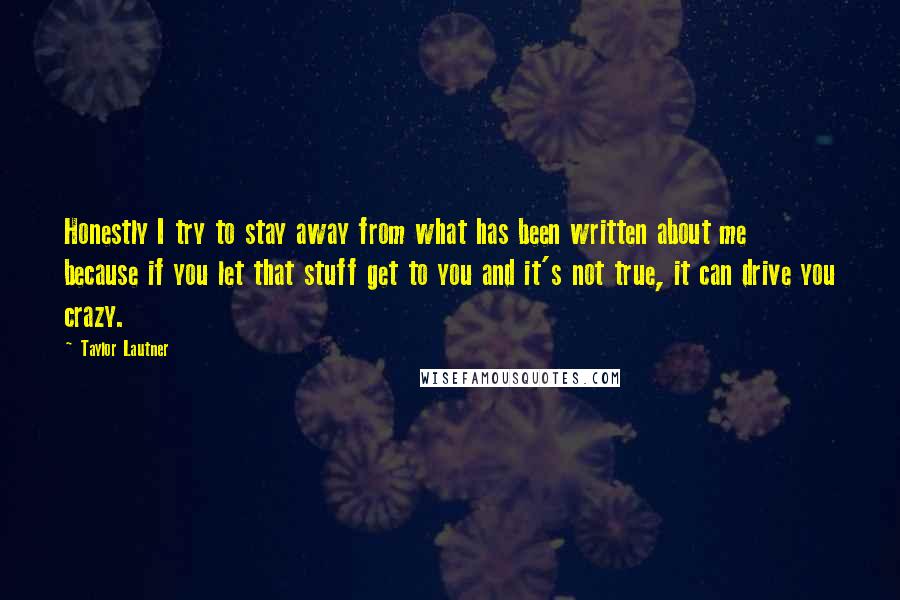 Taylor Lautner Quotes: Honestly I try to stay away from what has been written about me because if you let that stuff get to you and it's not true, it can drive you crazy.