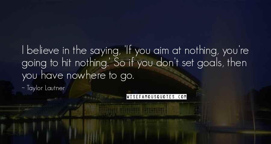 Taylor Lautner Quotes: I believe in the saying, 'If you aim at nothing, you're going to hit nothing.' So if you don't set goals, then you have nowhere to go.