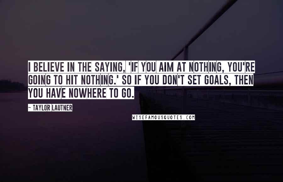 Taylor Lautner Quotes: I believe in the saying, 'If you aim at nothing, you're going to hit nothing.' So if you don't set goals, then you have nowhere to go.