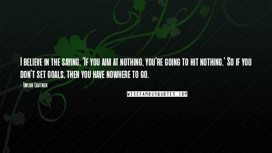 Taylor Lautner Quotes: I believe in the saying, 'If you aim at nothing, you're going to hit nothing.' So if you don't set goals, then you have nowhere to go.