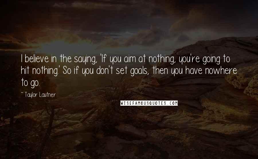 Taylor Lautner Quotes: I believe in the saying, 'If you aim at nothing, you're going to hit nothing.' So if you don't set goals, then you have nowhere to go.