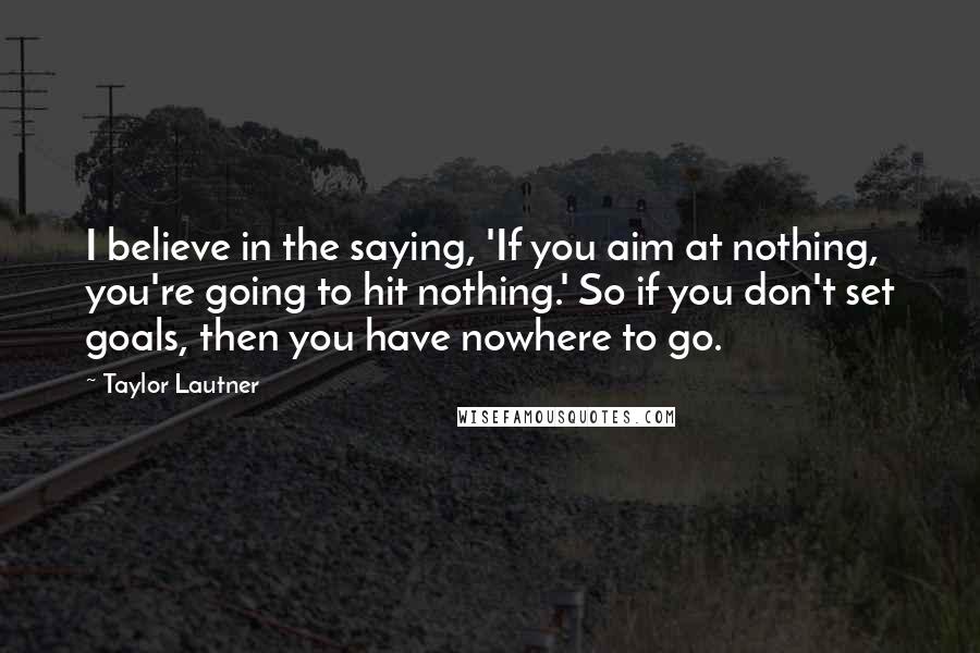 Taylor Lautner Quotes: I believe in the saying, 'If you aim at nothing, you're going to hit nothing.' So if you don't set goals, then you have nowhere to go.