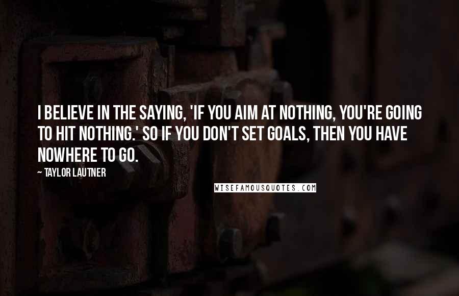 Taylor Lautner Quotes: I believe in the saying, 'If you aim at nothing, you're going to hit nothing.' So if you don't set goals, then you have nowhere to go.