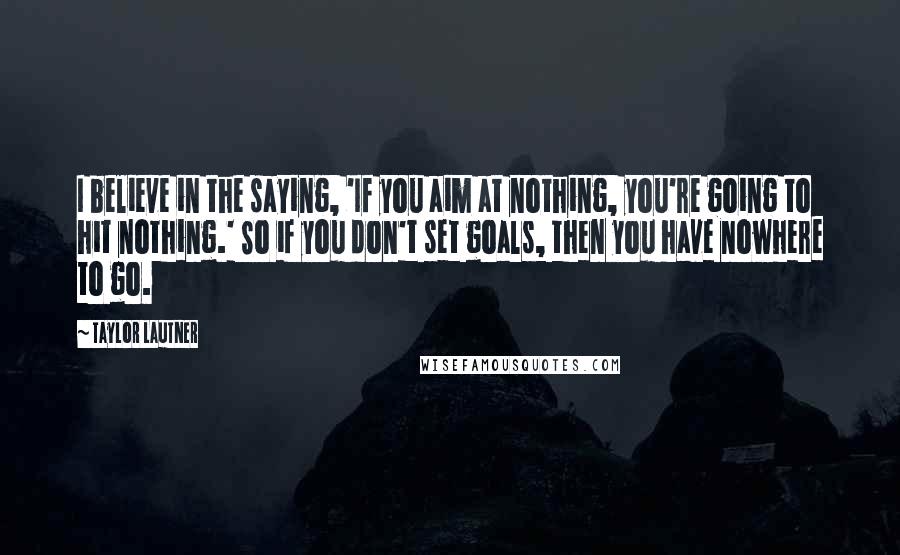 Taylor Lautner Quotes: I believe in the saying, 'If you aim at nothing, you're going to hit nothing.' So if you don't set goals, then you have nowhere to go.