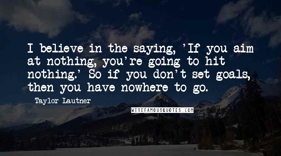 Taylor Lautner Quotes: I believe in the saying, 'If you aim at nothing, you're going to hit nothing.' So if you don't set goals, then you have nowhere to go.