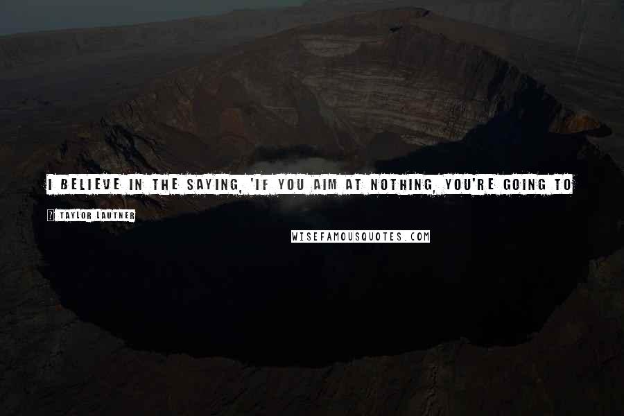 Taylor Lautner Quotes: I believe in the saying, 'If you aim at nothing, you're going to hit nothing.' So if you don't set goals, then you have nowhere to go.
