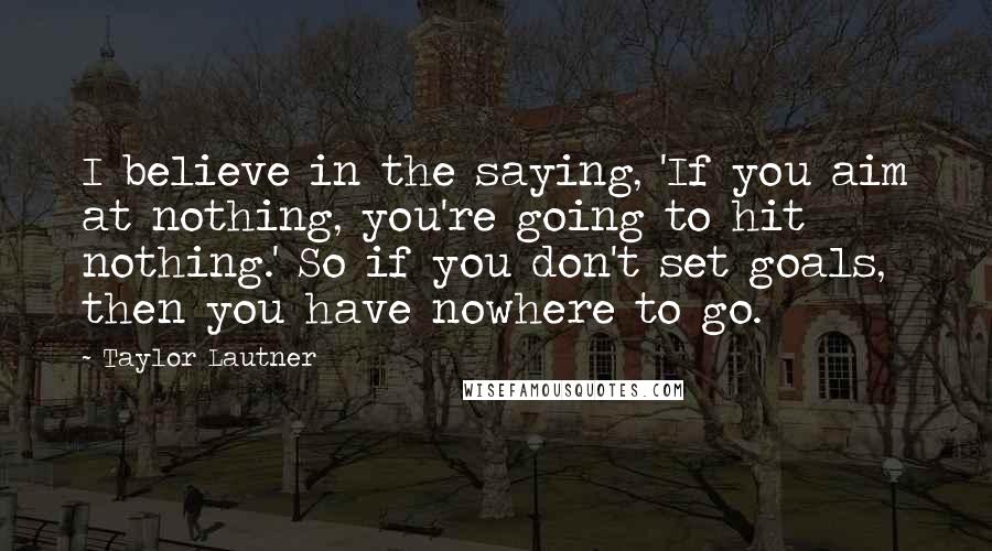 Taylor Lautner Quotes: I believe in the saying, 'If you aim at nothing, you're going to hit nothing.' So if you don't set goals, then you have nowhere to go.