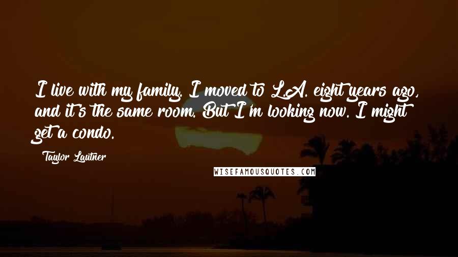 Taylor Lautner Quotes: I live with my family. I moved to L.A. eight years ago, and it's the same room. But I'm looking now. I might get a condo.
