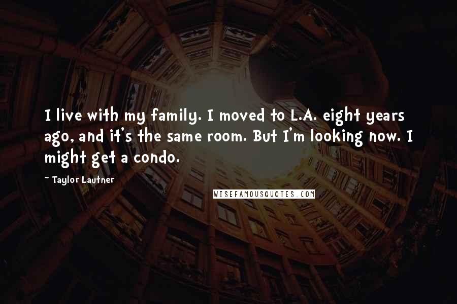 Taylor Lautner Quotes: I live with my family. I moved to L.A. eight years ago, and it's the same room. But I'm looking now. I might get a condo.