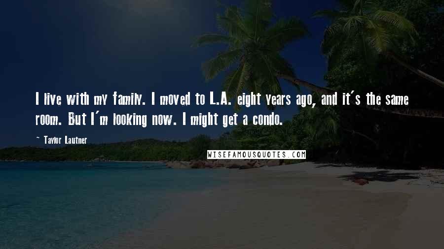 Taylor Lautner Quotes: I live with my family. I moved to L.A. eight years ago, and it's the same room. But I'm looking now. I might get a condo.